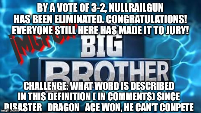 Challenge | BY A VOTE OF 3-2, NULLRAILGUN HAS BEEN ELIMINATED. CONGRATULATIONS! EVERYONE STILL HERE HAS MADE IT TO JURY! CHALLENGE: WHAT WORD IS DESCRIBED IN THIS DEFINITION ( IN COMMENTS) SINCE DISASTER_DRAGON_ACE WON, HE CAN'T CONPETE | image tagged in imgflip big brother logo,challenge | made w/ Imgflip meme maker