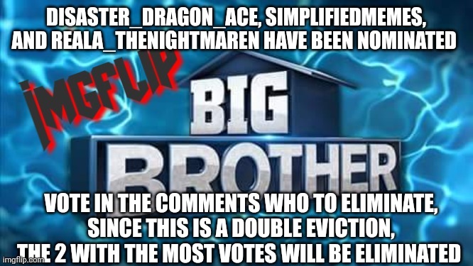 Nomination | DISASTER_DRAGON_ACE, SIMPLIFIEDMEMES, AND REALA_THENIGHTMAREN HAVE BEEN NOMINATED; VOTE IN THE COMMENTS WHO TO ELIMINATE, SINCE THIS IS A DOUBLE EVICTION, THE 2 WITH THE MOST VOTES WILL BE ELIMINATED | image tagged in imgflip big brother logo | made w/ Imgflip meme maker