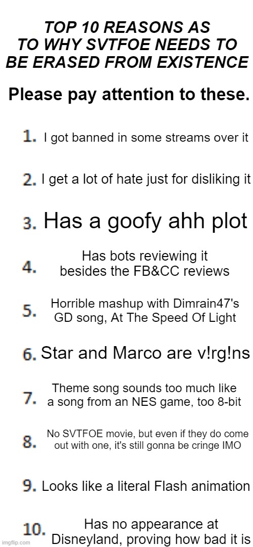 Top 10 List | TOP 10 REASONS AS TO WHY SVTFOE NEEDS TO BE ERASED FROM EXISTENCE; Please pay attention to these. I got banned in some streams over it; I get a lot of hate just for disliking it; Has a goofy ahh plot; Has bots reviewing it
besides the FB&CC reviews; Horrible mashup with Dimrain47's GD song, At The Speed Of Light; Star and Marco are v!rg!ns; Theme song sounds too much like a song from an NES game, too 8-bit; No SVTFOE movie, but even if they do come out with one, it's still gonna be cringe IMO; Looks like a literal Flash animation; Has no appearance at Disneyland, proving how bad it is | image tagged in top 10 list | made w/ Imgflip meme maker