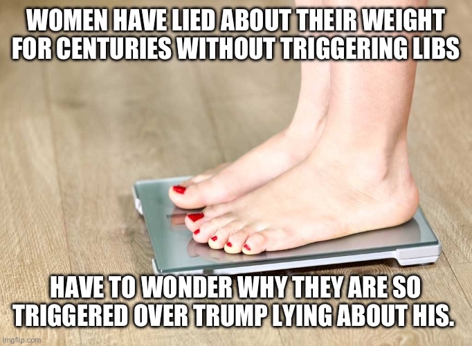 scale | WOMEN HAVE LIED ABOUT THEIR WEIGHT FOR CENTURIES WITHOUT TRIGGERING LIBS; HAVE TO WONDER WHY THEY ARE SO TRIGGERED OVER TRUMP LYING ABOUT HIS. | image tagged in scale | made w/ Imgflip meme maker