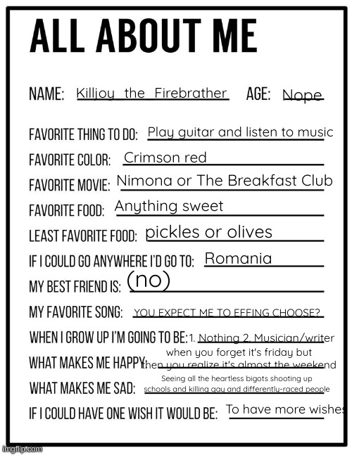 Yes. | Nope; Killjoy_the_Firebrather; Play guitar and listen to music; Crimson red; Nimona or The Breakfast Club; Anything sweet; pickles or olives; Romania; (no); YOU EXPECT ME TO EFFING CHOOSE? 1. Nothing 2. Musician/writer; when you forget it's friday but then you realize it's almost the weekend; Seeing all the heartless bigots shooting up schools and killing gay and differently-raced people; To have more wishes | image tagged in all about me card | made w/ Imgflip meme maker