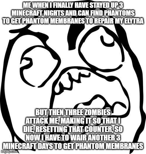 Angry Rage Face | ME WHEN I FINALLY HAVE STAYED UP 3 MINECRAFT NIGHTS AND CAN FIND PHANTOMS TO GET PHANTOM MEMBRANES TO REPAIR MY ELYTRA; BUT THEN THREE ZOMBIES ATTACK ME, MAKING IT SO THAT I DIE, RESETTING THAT COUNTER, SO NOW I HAVE TO WAIR ANOTHER 3 MINECRAFT DAYS TO GET PHANTOM MEMBRANES | image tagged in angry rage face | made w/ Imgflip meme maker