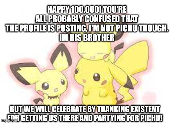 Happy 10k | HAPPY 100,000! YOU'RE ALL PROBABLY CONFUSED THAT THE PROFILE IS POSTING, I'M NOT PICHU THOUGH.
IM HIS BROTHER; BUT WE WILL CELEBRATE BY THANKING EXISTENT FOR GETTING US THERE AND PARTYING FOR PICHU! | image tagged in pichuplays64_enhanced announcement template | made w/ Imgflip meme maker