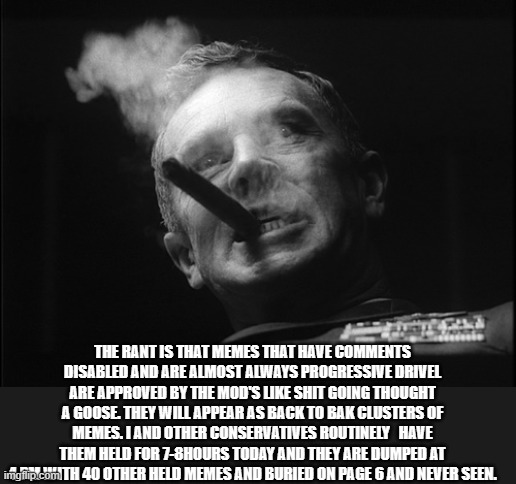 General Ripper (Dr. Strangelove) | THE RANT IS THAT MEMES THAT HAVE COMMENTS DISABLED AND ARE ALMOST ALWAYS PROGRESSIVE DRIVEL ARE APPROVED BY THE MOD'S LIKE SHIT GOING THOUGH | image tagged in general ripper dr strangelove | made w/ Imgflip meme maker