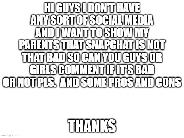 social media | HI GUYS I DON'T HAVE ANY SORT OF SOCIAL MEDIA AND I WANT TO SHOW MY PARENTS THAT SNAPCHAT IS NOT THAT BAD SO CAN YOU GUYS OR GIRLS COMMENT IF IT'S BAD OR NOT PLS.  AND SOME PROS AND CONS; THANKS | image tagged in memes | made w/ Imgflip meme maker