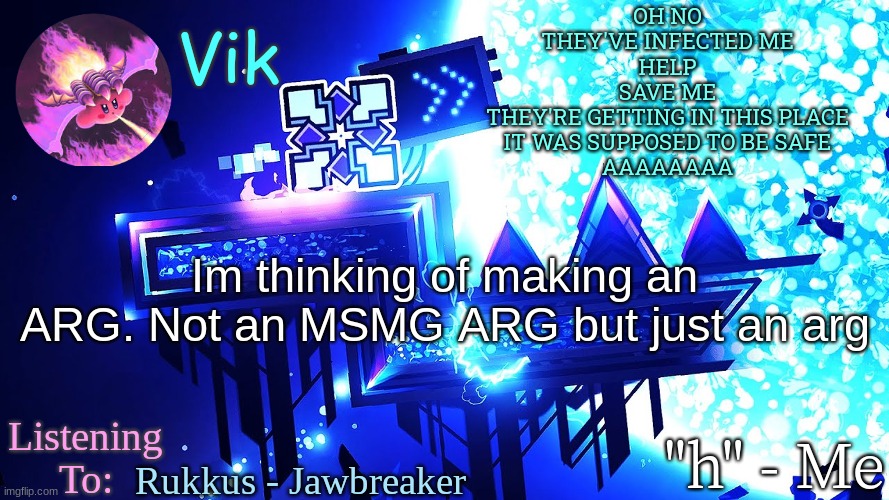 or maybe it could be for msmg idk | OH NO
THEY'VE INFECTED ME
HELP
SAVE ME
THEY'RE GETTING IN THIS PLACE
IT WAS SUPPOSED TO BE SAFE
AAAAAAAA; Im thinking of making an ARG. Not an MSMG ARG but just an arg; Rukkus - Jawbreaker | image tagged in vik's new temp | made w/ Imgflip meme maker