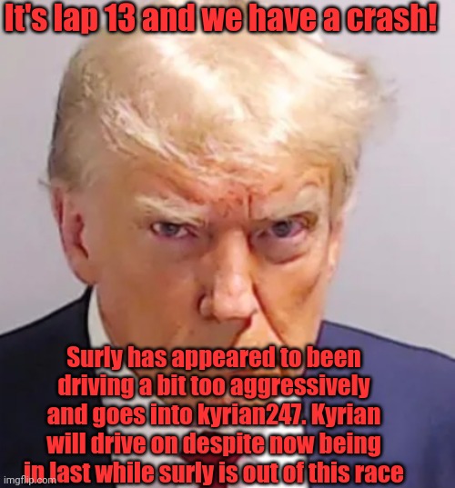 First DNF of the season | It's lap 13 and we have a crash! Surly has appeared to been driving a bit too aggressively and goes into kyrian247. Kyrian will drive on despite now being in last while surly is out of this race | image tagged in trump mugshot | made w/ Imgflip meme maker