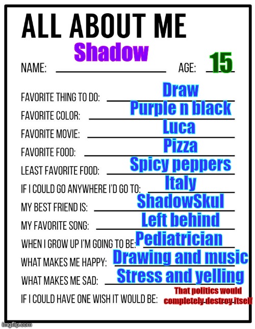 All about me card | Draw
Purple n black
Luca 
Pizza
Spicy peppers
Italy
ShadowSkul
Left behind
Pediatrician 
Drawing and music
Stress and yelling; Shadow; 15; That politics would completely destroy itself | image tagged in all about me card | made w/ Imgflip meme maker