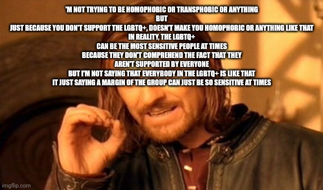 Copypasta | 'M NOT TRYING TO BE HOMOPHOBIC OR TRANSPHOBIC OR ANYTHING
BUT
JUST BECAUSE YOU DON'T SUPPORT THE LGBTQ+, DOESN'T MAKE YOU HOMOPHOBIC OR ANYTHING LIKE THAT
IN REALITY, THE LGBTQ+ CAN BE THE MOST SENSITIVE PEOPLE AT TIMES BECAUSE THEY DON'T COMPREHEND THE FACT THAT THEY AREN'T SUPPORTED BY EVERYONE
BUT I'M NOT SAYING THAT EVERYBODY IN THE LGBTQ+ IS LIKE THAT
IT JUST SAYING A MARGIN OF THE GROUP CAN JUST BE SO SENSITIVE AT TIMES | image tagged in memes,one does not simply | made w/ Imgflip meme maker