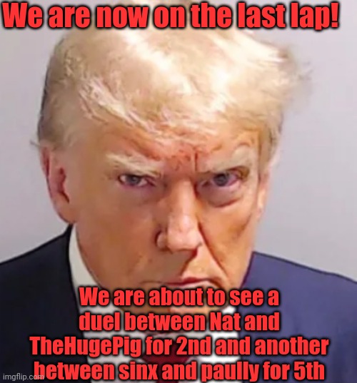 Pluck still leads btw | We are now on the last lap! We are about to see a duel between Nat and TheHugePig for 2nd and another between sinx and paully for 5th | image tagged in trump mugshot | made w/ Imgflip meme maker