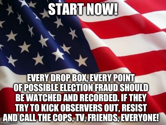 They have already started. | START NOW! EVERY DROP BOX, EVERY POINT OF POSSIBLE ELECTION FRAUD SHOULD BE WATCHED AND RECORDED. IF THEY TRY TO KICK OBSERVERS OUT, RESIST AND CALL THE COPS, TV, FRIENDS, EVERYONE! | image tagged in american flag,election fraud,politics,liberal hypocrisy,civil war,government corruption | made w/ Imgflip meme maker