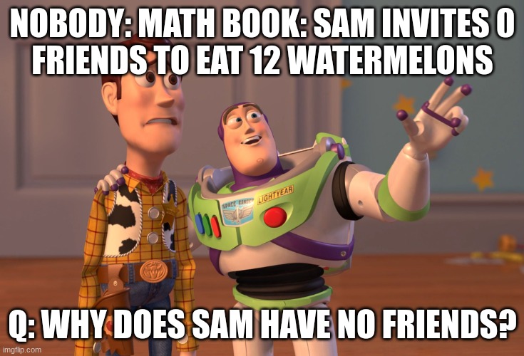 X, X Everywhere | NOBODY: MATH BOOK: SAM INVITES 0
FRIENDS TO EAT 12 WATERMELONS; Q: WHY DOES SAM HAVE NO FRIENDS? | image tagged in memes,x x everywhere | made w/ Imgflip meme maker