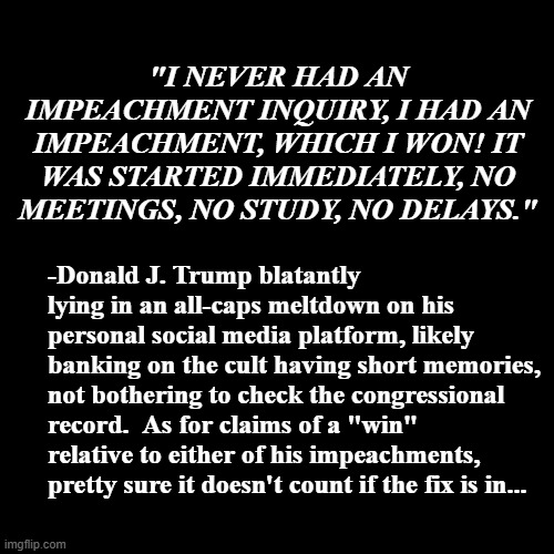 Here ya go, Trump-cult kids -the latest whiny steamer from Dear Leader's flapping cake-hole. | "I NEVER HAD AN IMPEACHMENT INQUIRY, I HAD AN IMPEACHMENT, WHICH I WON! IT WAS STARTED IMMEDIATELY, NO MEETINGS, NO STUDY, NO DELAYS."; -Donald J. Trump blatantly lying in an all-caps meltdown on his personal social media platform, likely banking on the cult having short memories, not bothering to check the congressional record.  As for claims of a "win" relative to either of his impeachments, pretty sure it doesn't count if the fix is in... | image tagged in donald trump the clown,scared | made w/ Imgflip meme maker