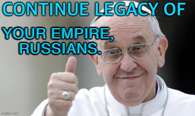 Pope Praises and Tells Russians to Continue Legacy of Their Empire | CONTINUE LEGACY OF; YOUR EMPIRE, 
RUSSIANS. | image tagged in pope francis | made w/ Imgflip meme maker