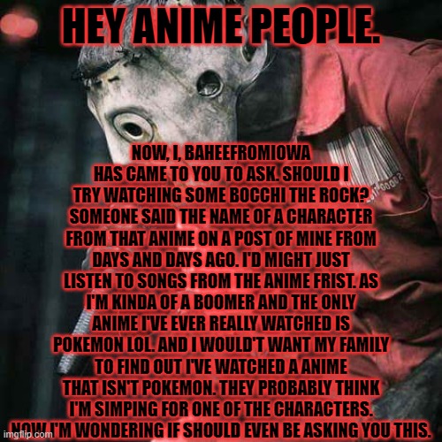Slipknot | NOW, I, BAHEEFROMIOWA HAS CAME TO YOU TO ASK. SHOULD I TRY WATCHING SOME BOCCHI THE ROCK? SOMEONE SAID THE NAME OF A CHARACTER FROM THAT ANIME ON A POST OF MINE FROM DAYS AND DAYS AGO. I'D MIGHT JUST LISTEN TO SONGS FROM THE ANIME FRIST. AS I'M KINDA OF A BOOMER AND THE ONLY ANIME I'VE EVER REALLY WATCHED IS POKEMON LOL. AND I WOULD'T WANT MY FAMILY TO FIND OUT I'VE WATCHED A ANIME THAT ISN'T POKEMON. THEY PROBABLY THINK I'M SIMPING FOR ONE OF THE CHARACTERS. NOW I'M WONDERING IF SHOULD EVEN BE ASKING YOU THIS. HEY ANIME PEOPLE. | image tagged in slipknot | made w/ Imgflip meme maker