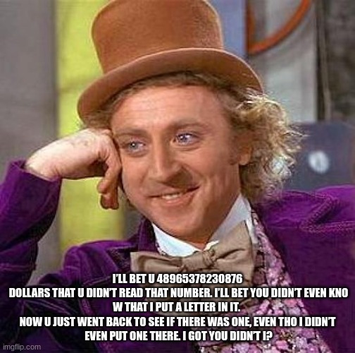 Creepy Condescending Wonka Meme | I’LL BET U 48965378230876
 DOLLARS THAT U DIDN’T READ THAT NUMBER. I’LL BET YOU DIDN’T EVEN KNO
W THAT I PUT A LETTER IN IT. 
NOW U JUST WENT BACK TO SEE IF THERE WAS ONE, EVEN THO I DIDN’T
 EVEN PUT ONE THERE. I GOT YOU DIDN’T I? | image tagged in memes,creepy condescending wonka | made w/ Imgflip meme maker