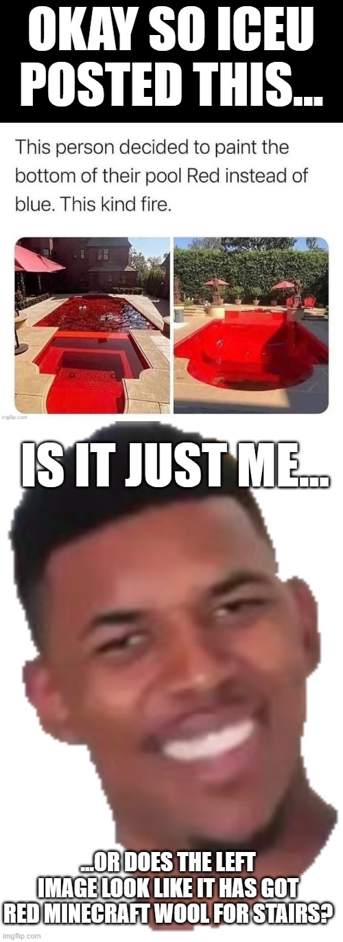 Wait what? | OKAY SO ICEU POSTED THIS... IS IT JUST ME... ...OR DOES THE LEFT IMAGE LOOK LIKE IT HAS GOT RED MINECRAFT WOOL FOR STAIRS? | image tagged in confused nick,huh,is it just me | made w/ Imgflip meme maker