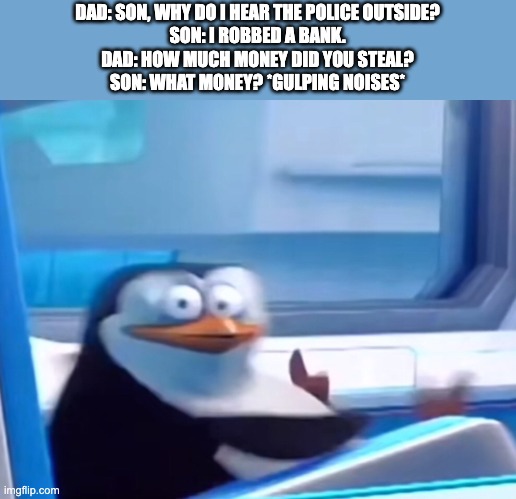 First post here also wait a minute... | DAD: SON, WHY DO I HEAR THE POLICE OUTSIDE?
SON: I ROBBED A BANK.
DAD: HOW MUCH MONEY DID YOU STEAL?
SON: WHAT MONEY? *GULPING NOISES* | image tagged in uh oh | made w/ Imgflip meme maker