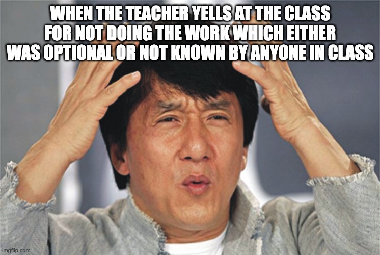 This happened to me once | WHEN THE TEACHER YELLS AT THE CLASS FOR NOT DOING THE WORK WHICH EITHER WAS OPTIONAL OR NOT KNOWN BY ANYONE IN CLASS | image tagged in jackie chan confused | made w/ Imgflip meme maker