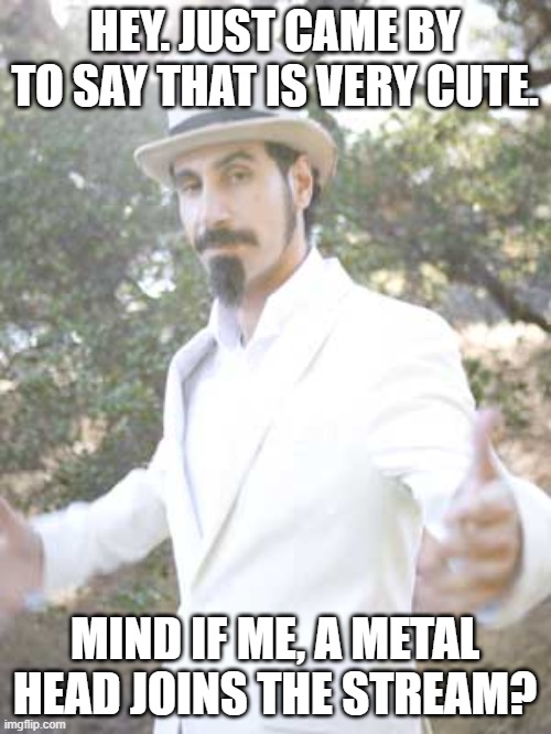 Serj Tankian | HEY. JUST CAME BY TO SAY THAT IS VERY CUTE. MIND IF ME, A METAL HEAD JOINS THE STREAM? | image tagged in serj tankian | made w/ Imgflip meme maker