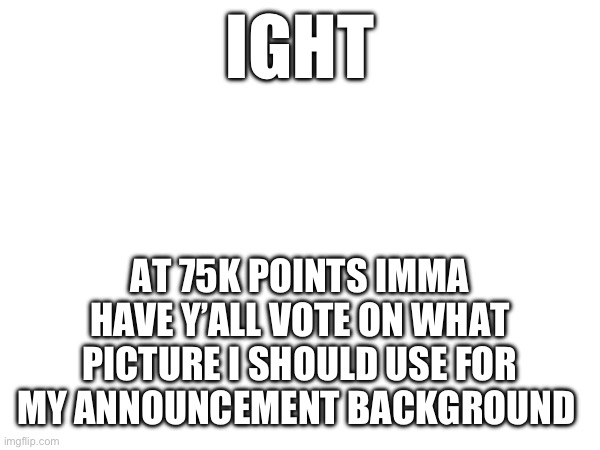 Random announcement | IGHT; AT 75K POINTS IMMA HAVE Y’ALL VOTE ON WHAT PICTURE I SHOULD USE FOR MY ANNOUNCEMENT BACKGROUND | image tagged in tag | made w/ Imgflip meme maker