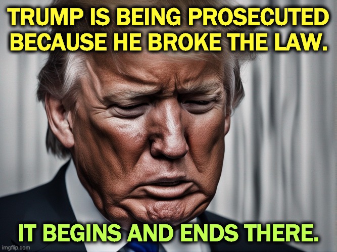 It's that simple. | TRUMP IS BEING PROSECUTED BECAUSE HE BROKE THE LAW. IT BEGINS AND ENDS THERE. | image tagged in trump,prosecution,broke,laws,really | made w/ Imgflip meme maker