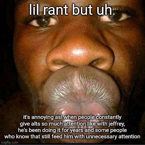 like if u warning someone ok but | lil rant but uh; it's annoying asl when people constantly give alts so much attention like with jeffrey, he's been doing it for years and some people who know that still feed him with unnecessary attention | made w/ Imgflip meme maker