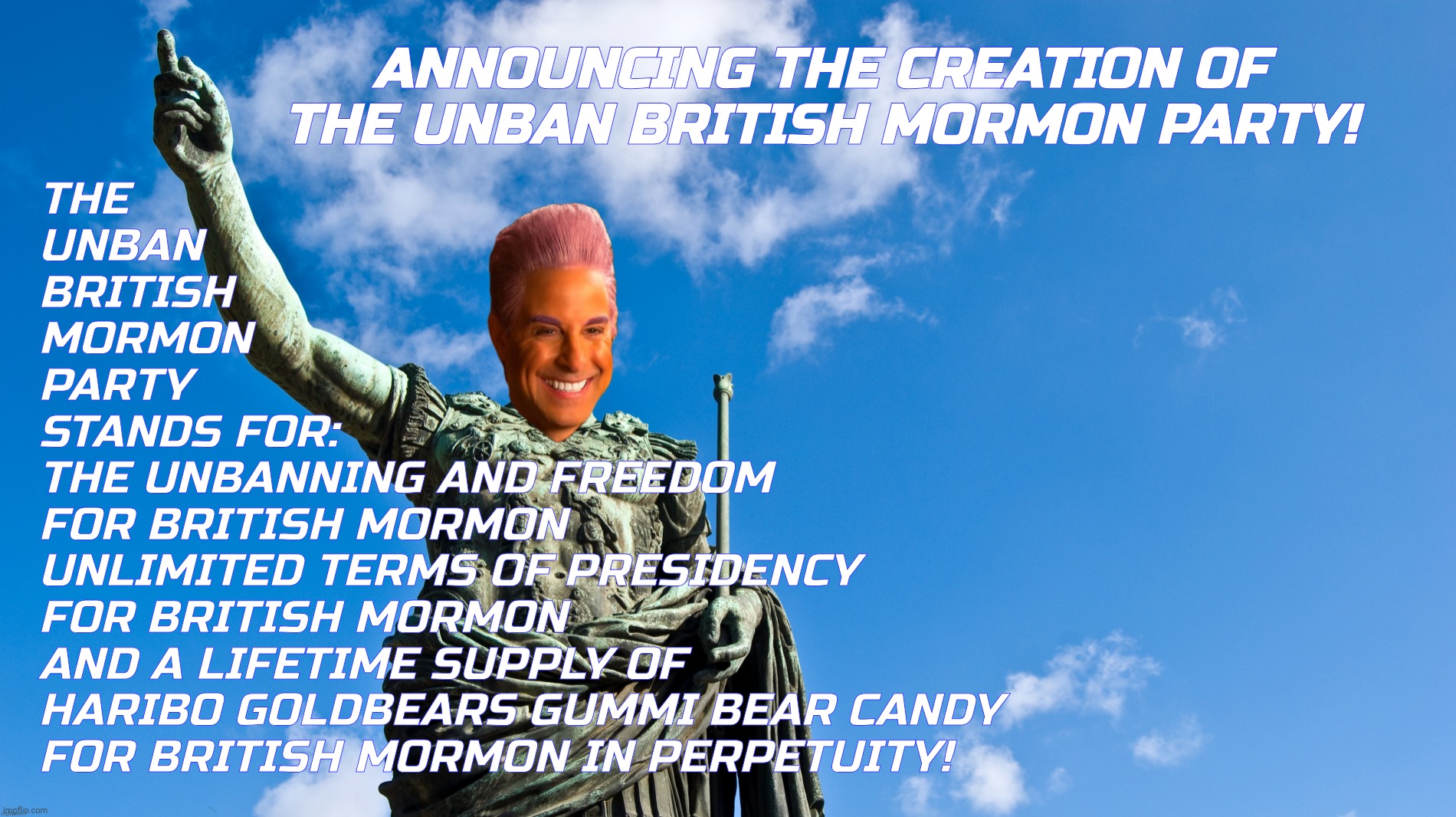 SPECIAL ANNOUNCEMENT ANNOUNCING THE CREATION OF THE UNBAN BRITISH MORMON PARTY PARTY | ANNOUNCING THE CREATION OF THE UNBAN BRITISH MORMON PARTY! THE
UNBAN
BRITISH
MORMON
PARTY
STANDS FOR:
THE UNBANNING AND FREEDOM
FOR BRITISH MORMON
UNLIMITED TERMS OF PRESIDENCY
FOR BRITISH MORMON
AND A LIFETIME SUPPLY OF
HARIBO GOLDBEARS GUMMI BEAR CANDY
FOR BRITISH MORMON IN PERPETUITY! | image tagged in announcing the creation of the unban british mormon party,the unban british mormon party,unban british mormon,british mormon | made w/ Imgflip meme maker