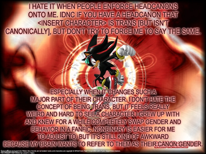 if they're canonically trans or non-binary, it's easier because i just see them as their canon gender | I HATE IT WHEN PEOPLE ENFORCE HEADCANONS ONTO ME. IDNC IF YOU HAVE A HEADCANON THAT <INSERT CHARACTER> IS TRANS [BUT ISN'T CANONICALLY], BUT DON'T TRY TO FORCE ME TO SAY THE SAME. ESPECIALLY WHEN IT CHANGES SUCH A MAJOR PART OF THEIR CHARACTER. I DON'T HATE THE CONCEPT OF BEING TRANS, BUT IT FEELS REALLY WEIRD AND HARD TO SEE A CHARACTER I GREW UP WITH AND KNEW FOR A WHILE COMPLETELY SWAP GENDER AND BEHAVIOR IN A FANFIC. NONBINARY IS EASIER FOR ME TO ADJUST TO, BUT IT'S STILL KIND OF AWKWARD BECAUSE MY BRAIN WANTS TO REFER TO THEM AS THEIR CANON GENDER. | image tagged in shadow sonic riders woo | made w/ Imgflip meme maker