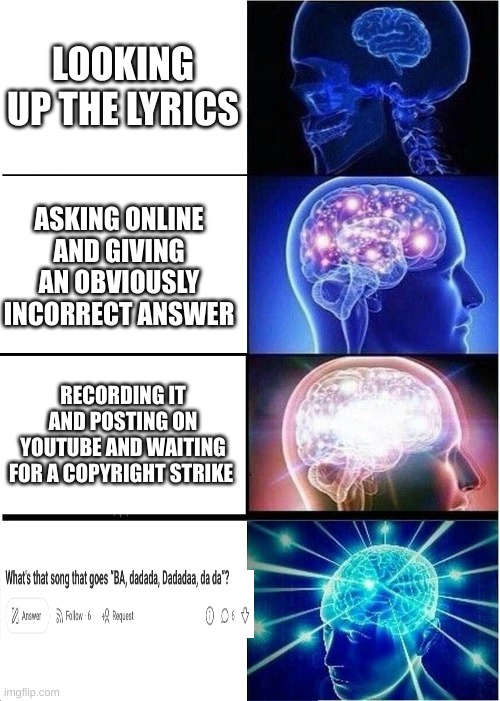 When finding a song... | LOOKING UP THE LYRICS; ASKING ONLINE AND GIVING AN OBVIOUSLY INCORRECT ANSWER; RECORDING IT AND POSTING ON YOUTUBE AND WAITING FOR A COPYRIGHT STRIKE | image tagged in memes,expanding brain,song,song lyrics | made w/ Imgflip meme maker