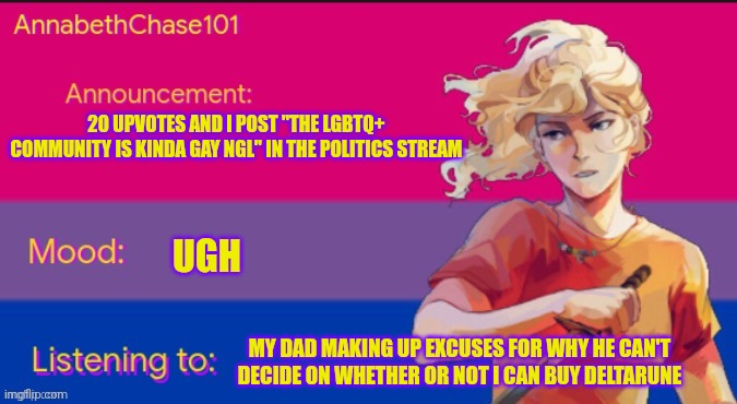 AnnabethChase101 Announcement Template | 20 UPVOTES AND I POST "THE LGBTQ+ COMMUNITY IS KINDA GAY NGL" IN THE POLITICS STREAM; UGH; MY DAD MAKING UP EXCUSES FOR WHY HE CAN'T DECIDE ON WHETHER OR NOT I CAN BUY DELTARUNE | image tagged in annabethchase101 announcement template | made w/ Imgflip meme maker