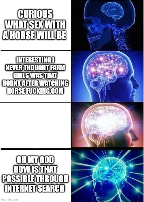 Expanding Brain Meme | CURIOUS WHAT SEX WITH A HORSE WILL BE; INTERESTING I NEVER THOUGHT FARM GIRLS WAS THAT HORNY AFTER WATCHING HORSE FUCKING.COM; OH MY GOD HOW IS THAT POSSIBLE THROUGH INTERNET SEARCH | image tagged in memes,expanding brain | made w/ Imgflip meme maker
