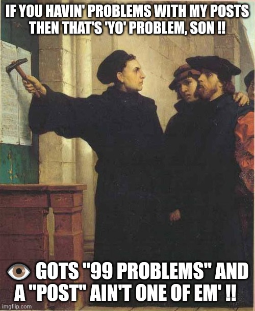 99 Problems | IF YOU HAVIN' PROBLEMS WITH MY POSTS
THEN THAT'S 'YO' PROBLEM, SON !! 👁️ GOTS "99 PROBLEMS" AND A "POST" AIN'T ONE OF EM' !! | image tagged in martin luther door | made w/ Imgflip meme maker