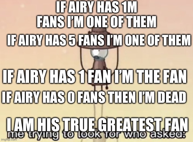 He did bad things in the show but still! | IF AIRY HAS 1M FANS I’M ONE OF THEM; IF AIRY HAS 5 FANS I’M ONE OF THEM; IF AIRY HAS 1 FAN I’M THE FAN; IF AIRY HAS 0 FANS THEN I’M DEAD; I AM HIS TRUE GREATEST FAN | image tagged in me trying to look for who asked,fans | made w/ Imgflip meme maker