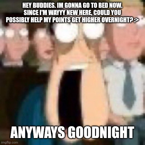 Quagmire gasp | HEY BUDDIES. IM GONNA GO TO BED NOW. SINCE I'M WAYYY NEW HERE, COULD YOU POSSIBLY HELP MY POINTS GET HIGHER OVERNIGHT? :>; ANYWAYS GOODNIGHT | image tagged in quagmire gasp | made w/ Imgflip meme maker