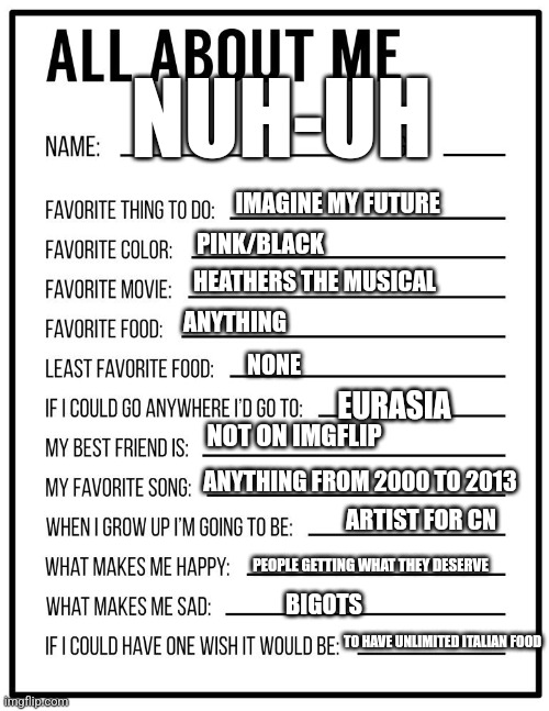 Heyah | NUH-UH; IMAGINE MY FUTURE; PINK/BLACK; HEATHERS THE MUSICAL; ANYTHING; NONE; EURASIA; NOT ON IMGFLIP; ANYTHING FROM 2000 TO 2013; ARTIST FOR CN; PEOPLE GETTING WHAT THEY DESERVE; BIGOTS; TO HAVE UNLIMITED ITALIAN FOOD | image tagged in all about me card | made w/ Imgflip meme maker