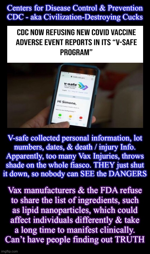 THEY can’t handle the TRUTH.  So THEY must keep YOU from SEEing it | Centers for Disease Control & Prevention
CDC - aka Civilization-Destroying Cucks; V-safe collected personal information, lot
numbers, dates, & death / injury Info.
Apparently, too many Vax Injuries, throws
shade on the whole fiasco. THEY just shut
it down, so nobody can SEE the DANGERS; Vax manufacturers & the FDA refuse
to share the list of ingredients, such
as lipid nanoparticles, which could
affect individuals differently & take
a long time to manifest clinically.

Can’t have people finding out TRUTH | image tagged in memes,vsafe closes,keep u in the dark,typical lefty puke tactic,leftists dems progressives r cockroaches,fjb voters kissmyass | made w/ Imgflip meme maker