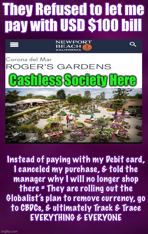 I’m Fighting Cashless, as Long as I Can. I’ll Shop Elsewhere, or Go Without | They Refused to let me
pay with USD $100 bill; Cashless Society Here; Instead of paying with my Debit card,
I canceled my purchase, & told the
manager why I will no longer shop
there = They are rolling out the
Globalist’s plan to remove currency, go
to CBDCs, & ultimately Track & Trace
EVERYTHING & EVERYONE | image tagged in memes,fck the globalists new world odor,the old world works just fine,no tracking tracing of free people,fjb voters kissmyass | made w/ Imgflip meme maker