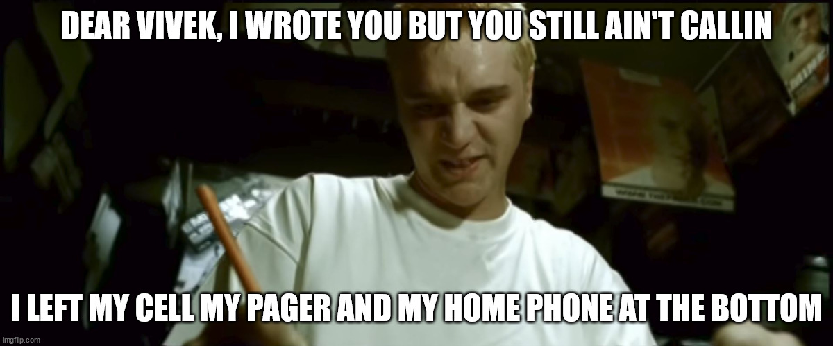 Stan Eminem | DEAR VIVEK, I WROTE YOU BUT YOU STILL AIN'T CALLIN; I LEFT MY CELL MY PAGER AND MY HOME PHONE AT THE BOTTOM | image tagged in stan eminem | made w/ Imgflip meme maker