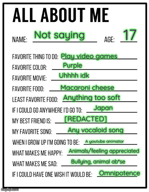 All about me card | 17; Not saying; Play video games; Purple; Uhhhh idk; Macaroni cheese; Anything too soft; Japan; [REDACTED]; Any vocaloid song; A youtube animator; Animals/feeling appreciated; Bullying, animal ab*se; Omnipotence | image tagged in all about me card | made w/ Imgflip meme maker