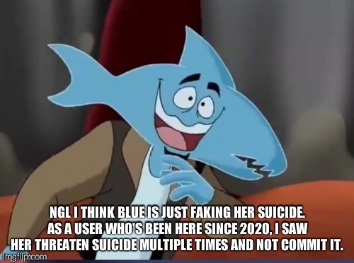 Sharkmosis Jones | NGL I THINK BLUE IS JUST FAKING HER SUICIDE. AS A USER WHO'S BEEN HERE SINCE 2020, I SAW HER THREATEN SUICIDE MULTIPLE TIMES AND NOT COMMIT IT. | image tagged in sharkmosis jones | made w/ Imgflip meme maker