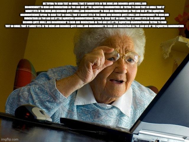 Me when when you when I | ME TRYING TO READ TEXT SO SMALL THAT IT BARELY FITS IN THE MEME AND BECOMES QUITE SMALL AND INCONVENIENT TO READ AND UNDERSTAND AS YOU CAN SEE BY THE SQUINTING GRANDMOTHER ME TRYING TO READ TEXT SO SMALL THAT IT BARELY FITS IN THE MEME AND BECOMES QUITE SMALL AND INCONVENIENT TO READ AND UNDERSTAND AS YOU CAN SEE BY THE SQUINTING GRANDMOTHERME TRYING TO READ TEXT SO SMALL THAT IT BARELY FITS IN THE MEME AND BECOMES QUITE SMALL AND INCONVENIENT TO READ AND UNDERSTAND AS YOU CAN SEE BY THE SQUINTING GRANDMOTHERME TRYING TO READ TEXT SO SMALL THAT IT BARELY FITS IN THE MEME AND BECOMES QUITE SMALL AND INCONVENIENT TO READ AND UNDERSTAND AS YOU CAN SEE BY THE SQUINTING GRANDMOTHERME TRYING TO READ TEXT SO SMALL THAT IT BARELY FITS IN THE MEME AND BECOMES QUITE SMALL AND INCONVENIENT TO READ AND UNDERSTAND AS YOU CAN SEE BY THE SQUINTING GRANDMOTHER | image tagged in memes | made w/ Imgflip meme maker