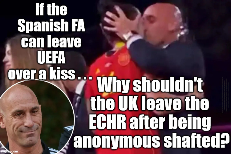 Why shouldn't the UK leave the ECHR after being anonymously shafted? | If the 
Spanish FA 
can leave 
UEFA 
over a kiss . . . Why shouldn't 
the UK leave the 
ECHR after being 
anonymous shafted? #Immigration #Starmerout #Labour #wearecorbyn #KeirStarmer #DianeAbbott #McDonnell #cultofcorbyn #labourisdead #labourracism #socialistsunday #nevervotelabour #socialistanyday #Antisemitism #Savile #SavileGate #Paedo #Worboys #GroomingGangs #Paedophile #IllegalImmigration #Immigrants #Invasion #StarmerResign #Starmeriswrong #SirSoftie #SirSofty #Blair #Steroids #Economy #SpanishFA #UEFA #ECHR #Kiss | image tagged in labourisdead,illegal immigration,starmerout getstarmerout,stop boats rwanda echr,greenpeace just stop oil,starmer luis rubiales | made w/ Imgflip meme maker