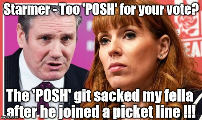 Starmer - Too 'POSH' for your vote? | Starmer - Too 'POSH' for your vote? #Immigration #Starmerout #Labour #wearecorbyn #KeirStarmer #DianeAbbott #McDonnell #cultofcorbyn #labourisdead #labourracism #socialistsunday #nevervotelabour #socialistanyday #Antisemitism #Savile #SavileGate #Paedo #Worboys #GroomingGangs #Paedophile #IllegalImmigration #Immigrants #Invasion #StarmerResign #Starmeriswrong #SirSoftie #SirSofty #Blair #Steroids #Economy #StarmerPosh #Starmer #Posh #Rayner; The 'POSH' git sacked my fella 
after he joined a picket line !!! | image tagged in rayner starmer,labourisdead,illegal immigration,starmerout getstarmerout,stop boats rwanda echr,greenpeace just stop oil | made w/ Imgflip meme maker