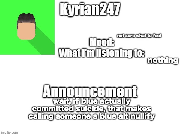kyrian247 fourth announcement Template (thanks BlookTheUhmUhhhh) | not sure what to feel; nothing; wait, if blue actually committed suicide, that makes calling someone a blue alt nullify | image tagged in kyrian247 fourth announcement template thanks blooktheuhmuhhhh | made w/ Imgflip meme maker