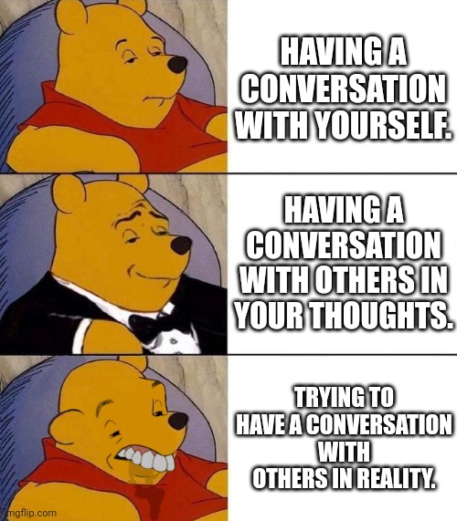 conversation killer | HAVING A CONVERSATION WITH YOURSELF. HAVING A CONVERSATION WITH OTHERS IN YOUR THOUGHTS. TRYING TO HAVE A CONVERSATION WITH OTHERS IN REALITY. | image tagged in best better blurst | made w/ Imgflip meme maker