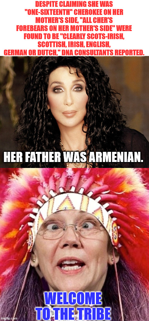 Part of the tribe... | DESPITE CLAIMING SHE WAS "ONE-SIXTEENTH" CHEROKEE ON HER MOTHER'S SIDE, "ALL CHER'S FOREBEARS ON HER MOTHER'S SIDE" WERE FOUND TO BE "CLEARLY SCOTS-IRISH, SCOTTISH, IRISH, ENGLISH, GERMAN OR DUTCH," DNA CONSULTANTS REPORTED. HER FATHER WAS ARMENIAN. WELCOME TO THE TRIBE | image tagged in cher,elizabeth warren,liars,tribe | made w/ Imgflip meme maker