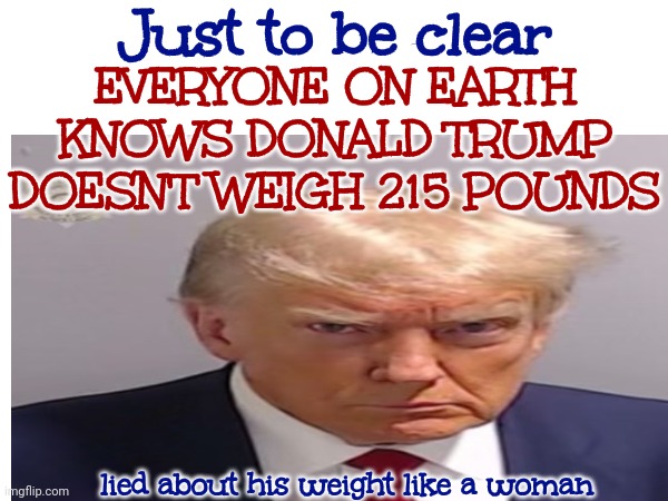 Has He EvEr Told The Truth ... About AnYtHiNg? | Just to be clear; EVERYONE ON EARTH KNOWS DONALD TRUMP DOESN'T WEIGH 215 POUNDS; lied about his weight like a woman | image tagged in trump lies,trump is a liar,lock him up,liar liar pants on fire,memes | made w/ Imgflip meme maker
