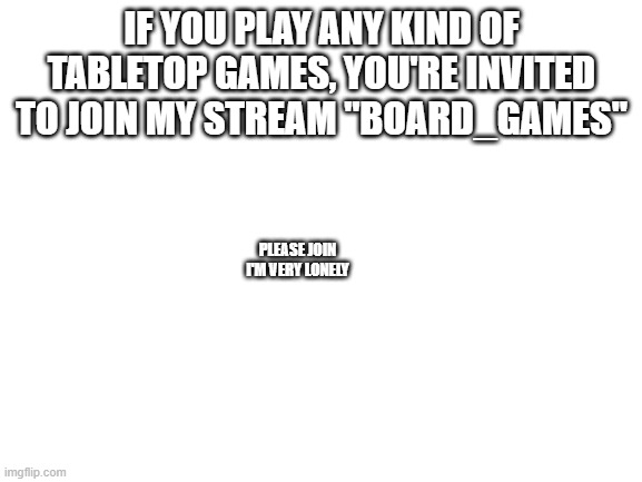 Blank White Template | IF YOU PLAY ANY KIND OF TABLETOP GAMES, YOU'RE INVITED TO JOIN MY STREAM "BOARD_GAMES"; PLEASE JOIN I'M VERY LONELY | image tagged in blank white template | made w/ Imgflip meme maker