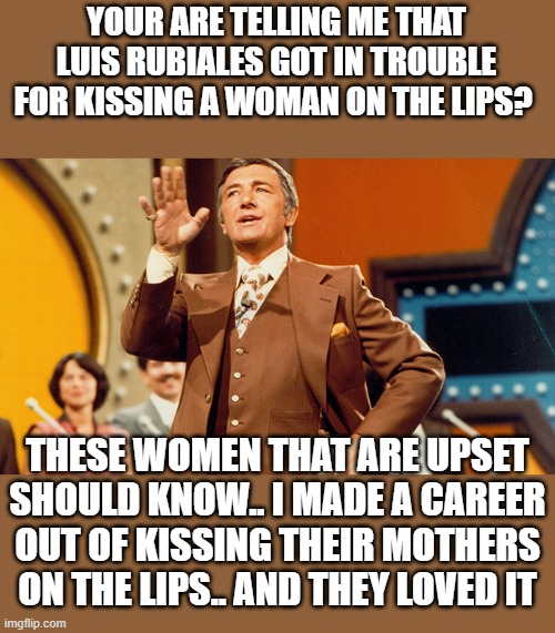 Richard Dawson is and always will be the G.O.A.T. | YOUR ARE TELLING ME THAT LUIS RUBIALES GOT IN TROUBLE FOR KISSING A WOMAN ON THE LIPS? THESE WOMEN THAT ARE UPSET SHOULD KNOW.. I MADE A CAREER OUT OF KISSING THEIR MOTHERS ON THE LIPS.. AND THEY LOVED IT | image tagged in stupid liberals,lmfao,political meme,truth,old school,metoo | made w/ Imgflip meme maker